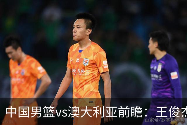 中国男篮vs澳大利亚前瞻：王俊杰徐昕或领衔年轻阵容 杨瀚森无缘大名单